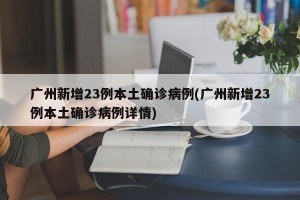 广州新增23例本土确诊病例(广州新增23例本土确诊病例详情)