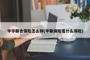 中华联合保险怎么样(中联保险是什么保险)
