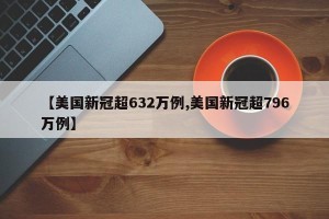 【美国新冠超632万例,美国新冠超796万例】