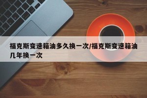 福克斯变速箱油多久换一次/福克斯变速箱油几年换一次