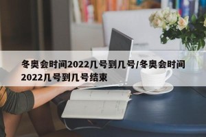 冬奥会时间2022几号到几号/冬奥会时间2022几号到几号结束