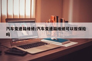 汽车变速箱维修/汽车变速箱维修可以报保险吗