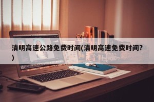 清明高速公路免费时间(清明高速免费时间?)