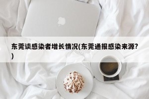 东莞谈感染者增长情况(东莞通报感染来源?)