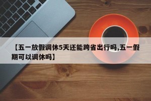【五一放假调休5天还能跨省出行吗,五一假期可以调休吗】