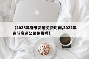 【2023年春节高速免费时间,2022年春节高速公路免费吗】