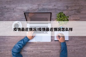 疫情最近情况/疫情最近情况怎么样