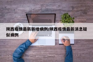 陕西疫情最新新增病例/陕西疫情最新消息疑似病例