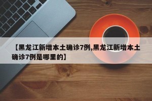 【黑龙江新增本土确诊7例,黑龙江新增本土确诊7例是哪里的】