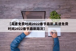 【高速免费时间2022春节最新,高速免费时间2022春节最新路况】