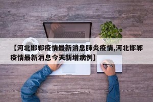 【河北邯郸疫情最新消息肺炎疫情,河北邯郸疫情最新消息今天新增病例】