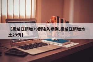 【黑龙江新增79例输入病例,黑龙江新增本土29例】