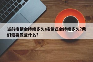 当前疫情会持续多久/疫情还会持续多久?我们需要做些什么?