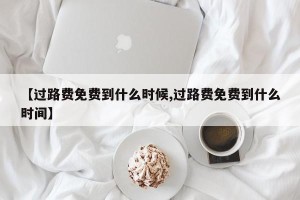 【过路费免费到什么时候,过路费免费到什么时间】