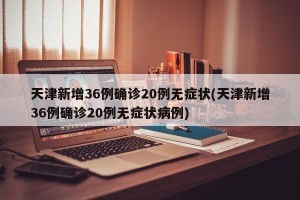 天津新增36例确诊20例无症状(天津新增36例确诊20例无症状病例)