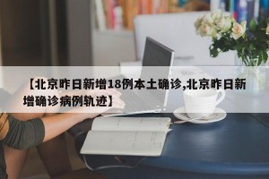 【北京昨日新增18例本土确诊,北京昨日新增确诊病例轨迹】