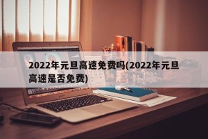 2022年元旦高速免费吗(2022年元旦高速是否免费)