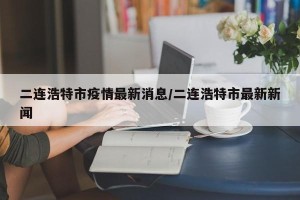 二连浩特市疫情最新消息/二连浩特市最新新闻