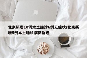 北京新增10例本土确诊6例无症状/北京新增5例本土确诊病例轨迹