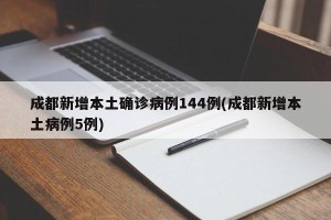 成都新增本土确诊病例144例(成都新增本土病例5例)