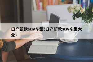 日产新款suv车型(日产新款suv车型大全)