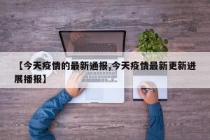 【今天疫情的最新通报,今天疫情最新更新进展播报】