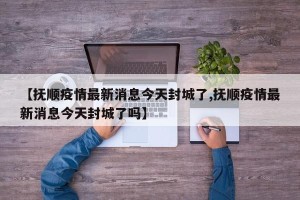 【抚顺疫情最新消息今天封城了,抚顺疫情最新消息今天封城了吗】