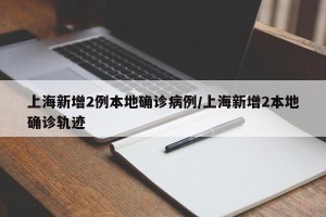 上海新增2例本地确诊病例/上海新增2本地确诊轨迹