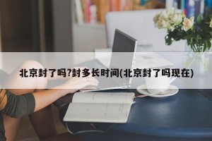 北京封了吗?封多长时间(北京封了吗现在)