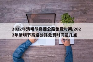 2022年清明节高速公路免费时间/2022年清明节高速公路免费时间是几点