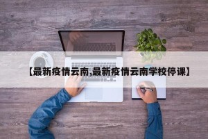 【最新疫情云南,最新疫情云南学校停课】