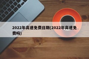 2022年高速免费日期(2022年高速免费吗)