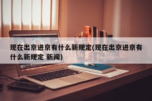 现在出京进京有什么新规定(现在出京进京有什么新规定 新闻)