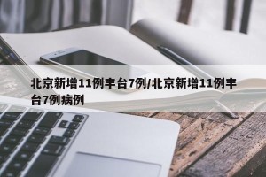 北京新增11例丰台7例/北京新增11例丰台7例病例