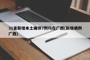 31省新增本土确诊7例均在广西(新增病例广西)