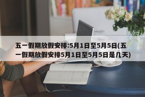 五一假期放假安排:5月1日至5月5日(五一假期放假安排5月1日至5月5日是几天)