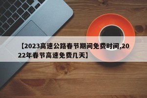 【2023高速公路春节期间免费时间,2022年春节高速免费几天】