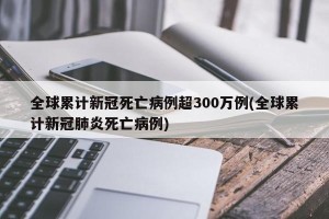 全球累计新冠死亡病例超300万例(全球累计新冠肺炎死亡病例)