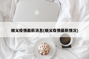 顺义疫情最新消息(顺义疫情最新情况)