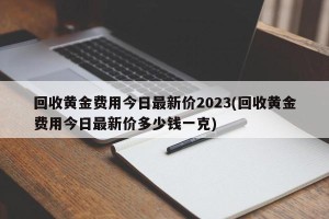 回收黄金费用今日最新价2023(回收黄金费用今日最新价多少钱一克)