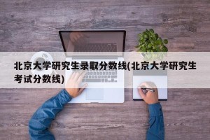 北京大学研究生录取分数线(北京大学研究生考试分数线)