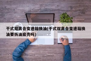 干式双离合变速箱换油(干式双离合变速箱换油要拆油底壳吗)