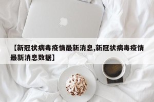 【新冠状病毒疫情最新消息,新冠状病毒疫情最新消息数据】