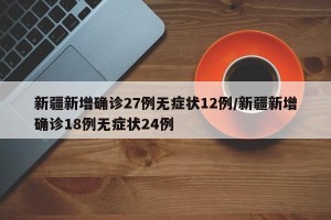 新疆新增确诊27例无症状12例/新疆新增确诊18例无症状24例