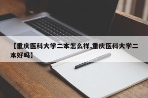 【重庆医科大学二本怎么样,重庆医科大学二本好吗】