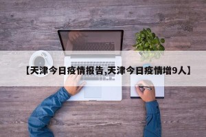 【天津今日疫情报告,天津今日疫情增9人】