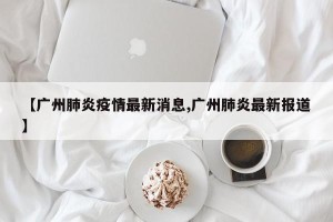 【广州肺炎疫情最新消息,广州肺炎最新报道】