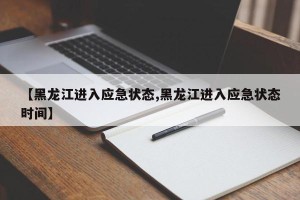 【黑龙江进入应急状态,黑龙江进入应急状态时间】