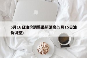 5月16日油价调整最新消息(5月15日油价调整)