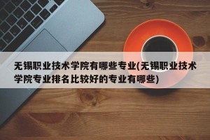 无锡职业技术学院有哪些专业(无锡职业技术学院专业排名比较好的专业有哪些)